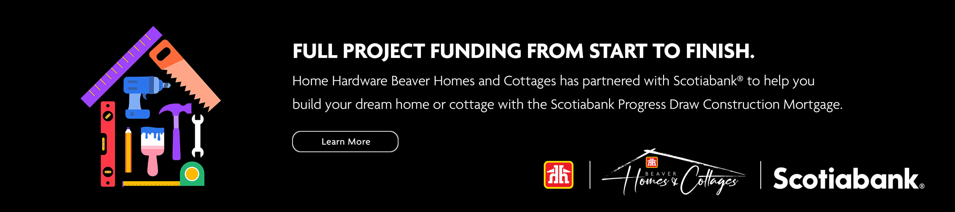 Full project funding from start to finish. Home Hardware Beaver Homes and Cottages has partnered with Scotiabank (R) to help you build your dream home or cottage with the Scotiabank Progress Draw Construction Mortgage. Learn more.